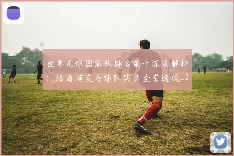 世界足球国家队排名前十深度解析：格局演变与球队实力全景透视_20260609201411